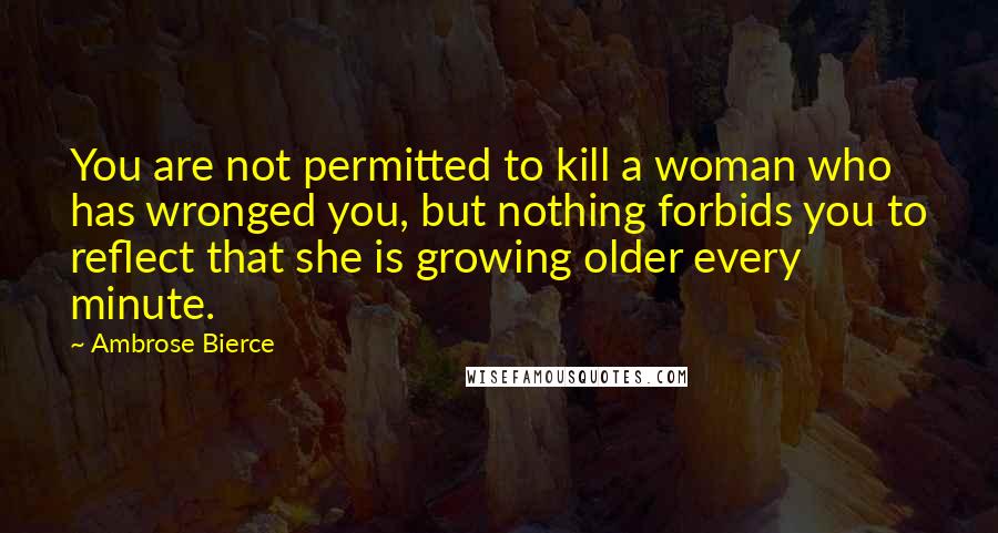 Ambrose Bierce Quotes: You are not permitted to kill a woman who has wronged you, but nothing forbids you to reflect that she is growing older every minute.