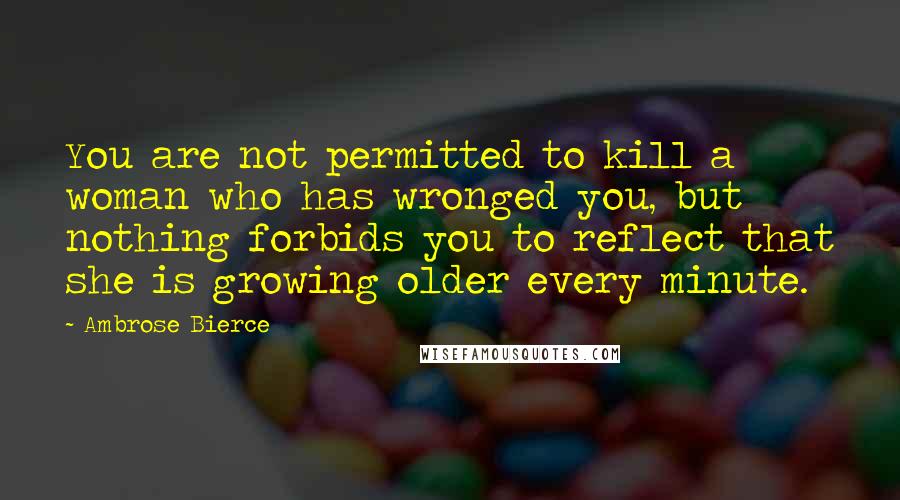 Ambrose Bierce Quotes: You are not permitted to kill a woman who has wronged you, but nothing forbids you to reflect that she is growing older every minute.