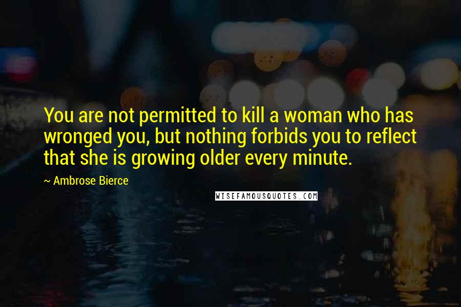 Ambrose Bierce Quotes: You are not permitted to kill a woman who has wronged you, but nothing forbids you to reflect that she is growing older every minute.