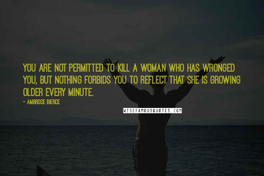 Ambrose Bierce Quotes: You are not permitted to kill a woman who has wronged you, but nothing forbids you to reflect that she is growing older every minute.