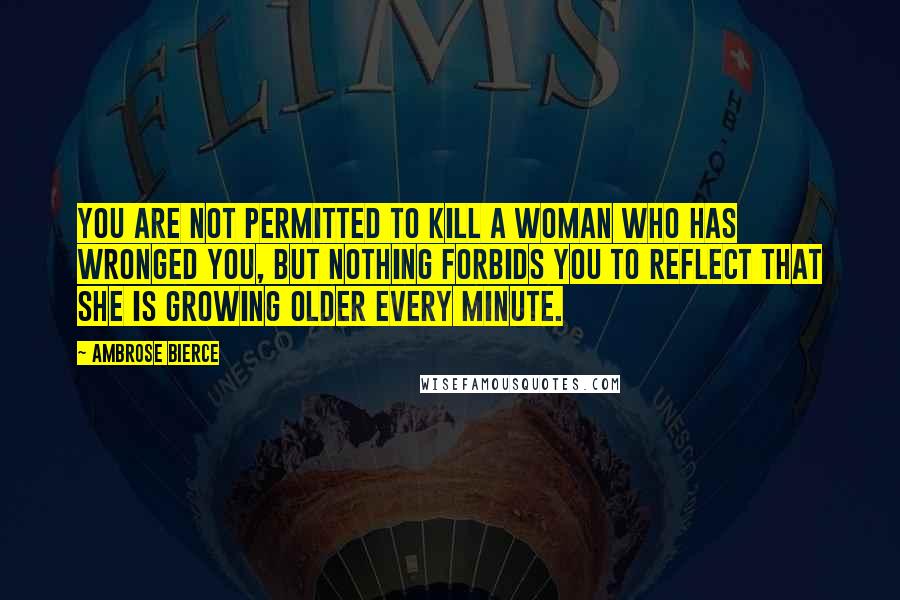 Ambrose Bierce Quotes: You are not permitted to kill a woman who has wronged you, but nothing forbids you to reflect that she is growing older every minute.