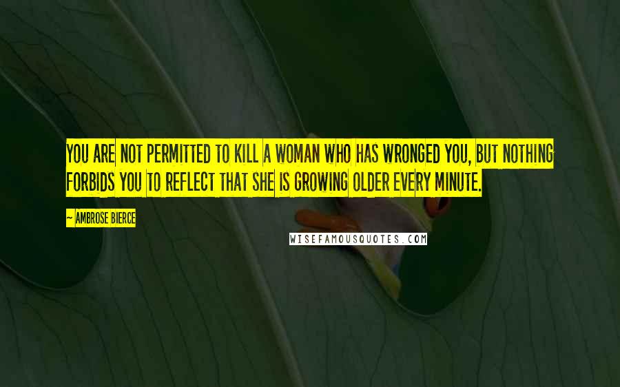 Ambrose Bierce Quotes: You are not permitted to kill a woman who has wronged you, but nothing forbids you to reflect that she is growing older every minute.
