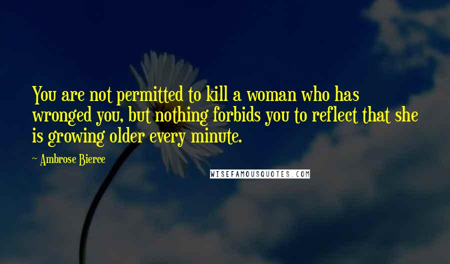 Ambrose Bierce Quotes: You are not permitted to kill a woman who has wronged you, but nothing forbids you to reflect that she is growing older every minute.