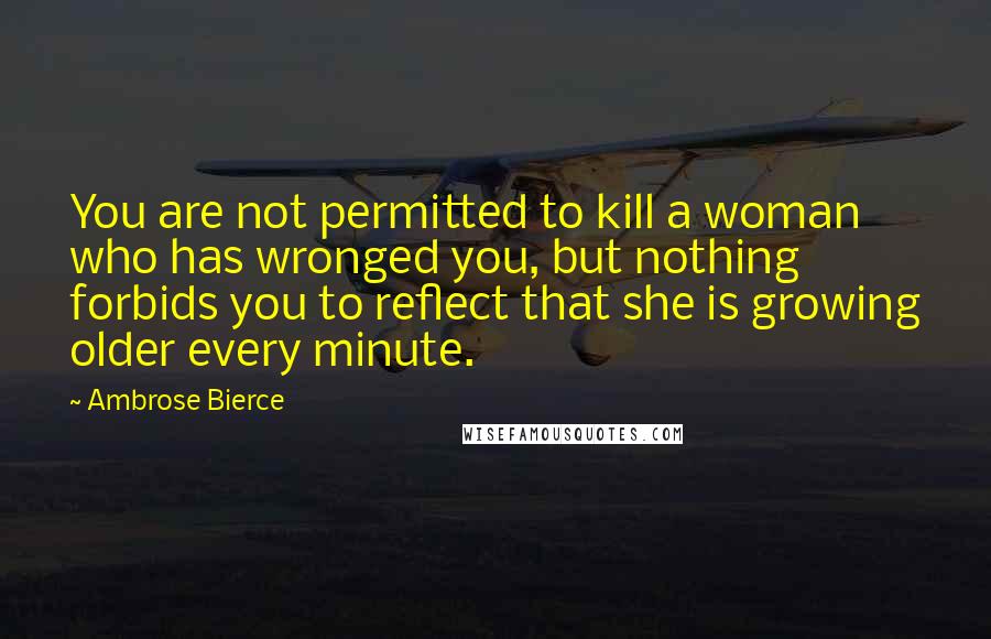 Ambrose Bierce Quotes: You are not permitted to kill a woman who has wronged you, but nothing forbids you to reflect that she is growing older every minute.