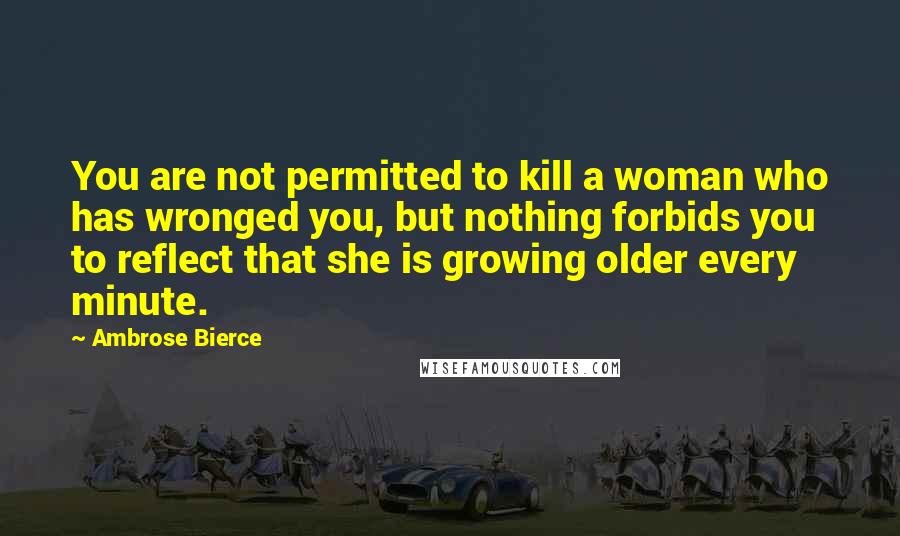 Ambrose Bierce Quotes: You are not permitted to kill a woman who has wronged you, but nothing forbids you to reflect that she is growing older every minute.