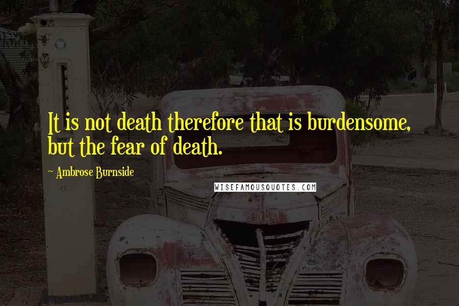 Ambrose Burnside Quotes: It is not death therefore that is burdensome, but the fear of death.