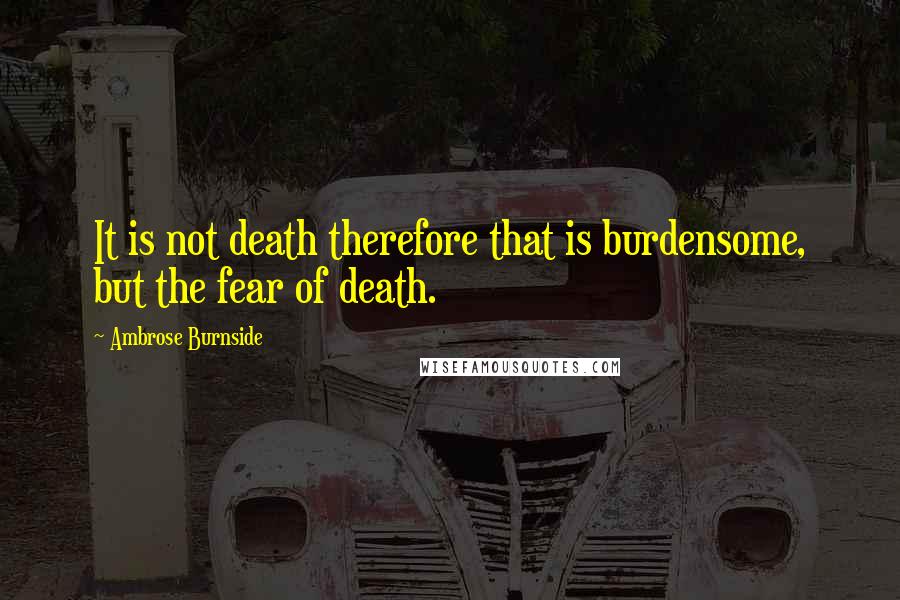 Ambrose Burnside Quotes: It is not death therefore that is burdensome, but the fear of death.