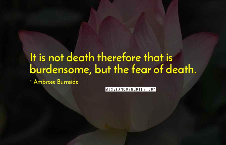 Ambrose Burnside Quotes: It is not death therefore that is burdensome, but the fear of death.