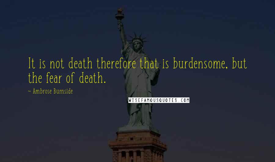 Ambrose Burnside Quotes: It is not death therefore that is burdensome, but the fear of death.