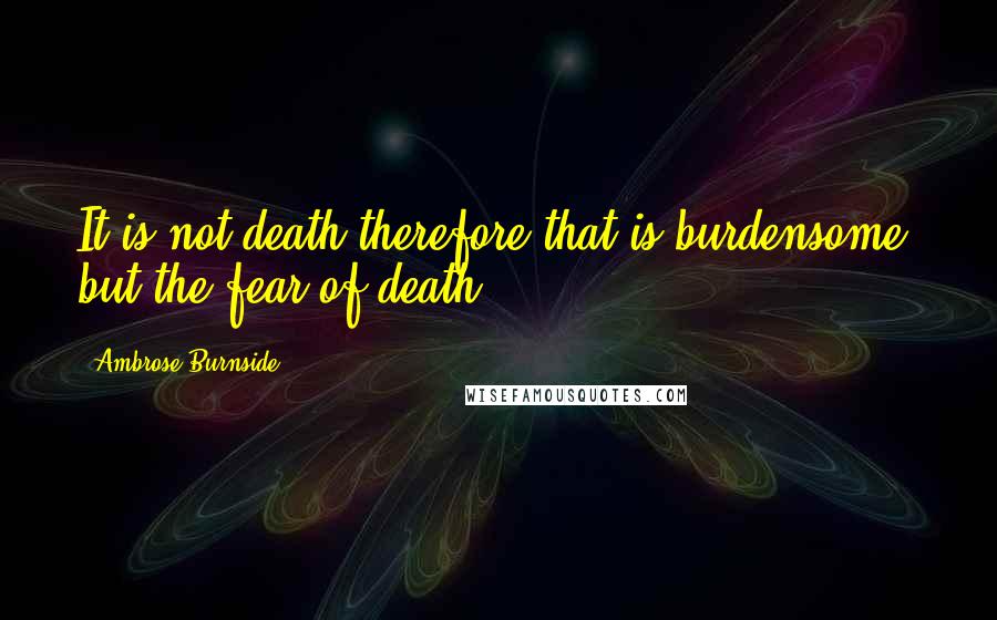 Ambrose Burnside Quotes: It is not death therefore that is burdensome, but the fear of death.