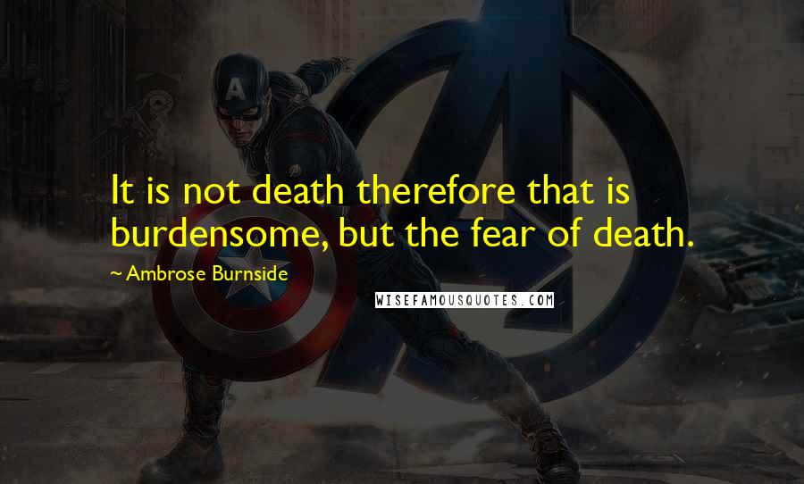 Ambrose Burnside Quotes: It is not death therefore that is burdensome, but the fear of death.