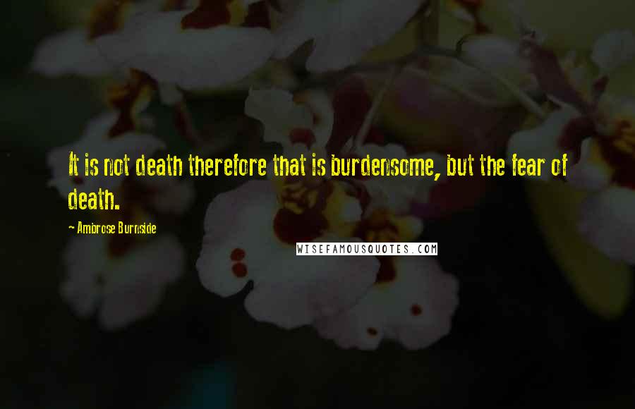 Ambrose Burnside Quotes: It is not death therefore that is burdensome, but the fear of death.