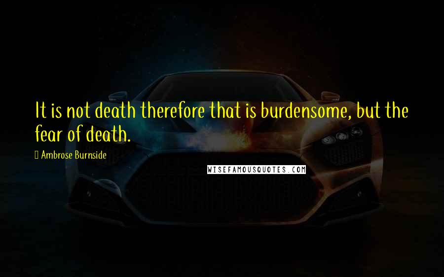 Ambrose Burnside Quotes: It is not death therefore that is burdensome, but the fear of death.