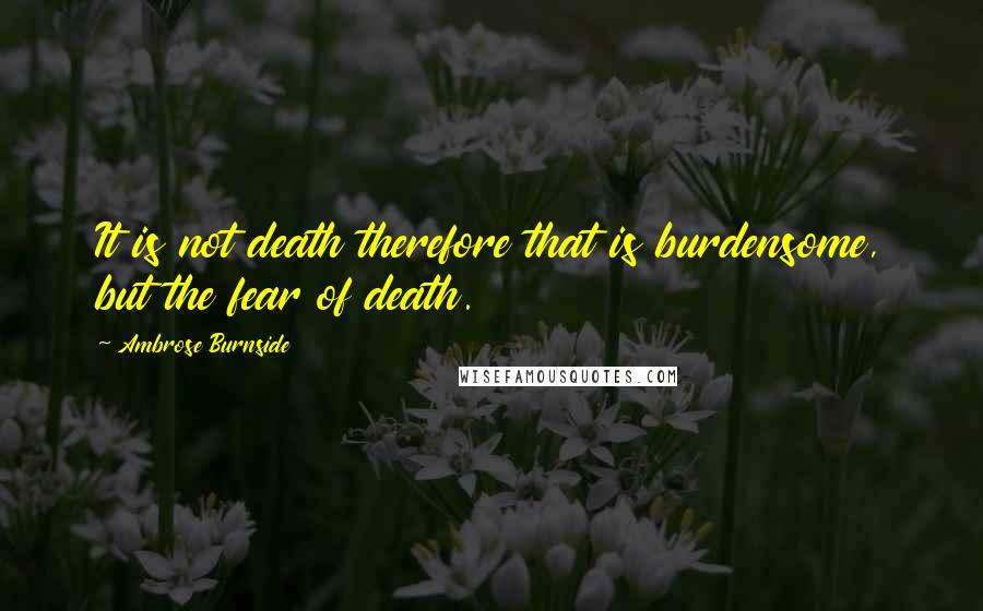 Ambrose Burnside Quotes: It is not death therefore that is burdensome, but the fear of death.