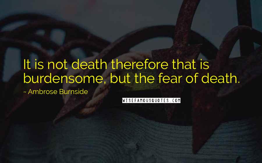 Ambrose Burnside Quotes: It is not death therefore that is burdensome, but the fear of death.