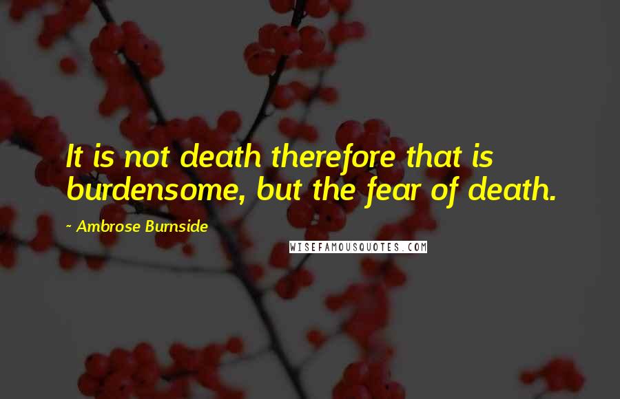 Ambrose Burnside Quotes: It is not death therefore that is burdensome, but the fear of death.