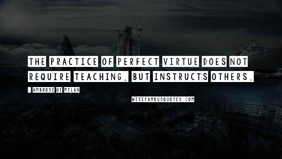Ambrose Of Milan Quotes: The practice of perfect virtue does not require teaching, but instructs others.
