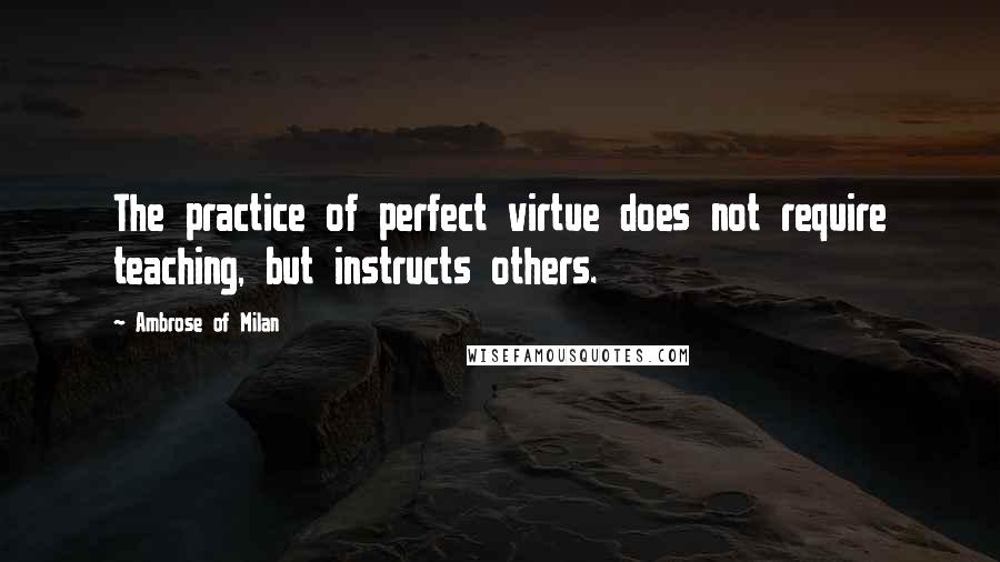 Ambrose Of Milan Quotes: The practice of perfect virtue does not require teaching, but instructs others.