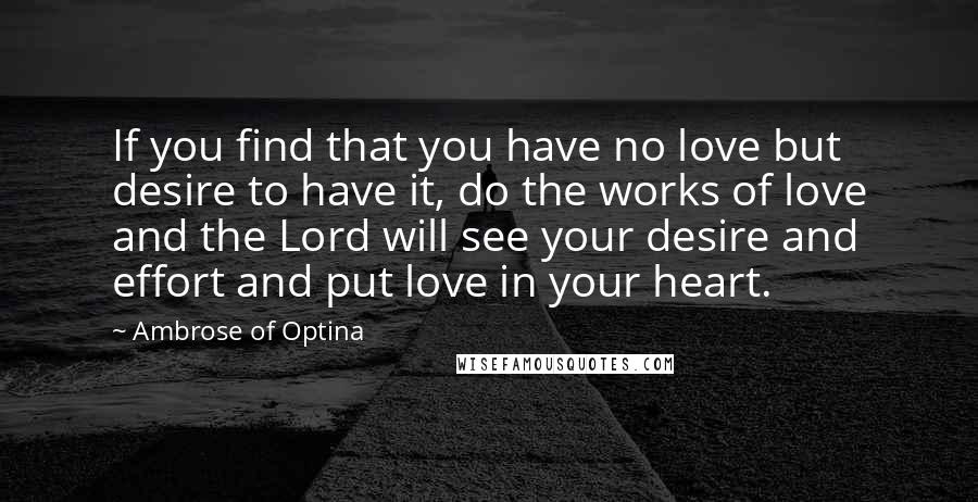 Ambrose Of Optina Quotes: If you find that you have no love but desire to have it, do the works of love and the Lord will see your desire and effort and put love in your heart.