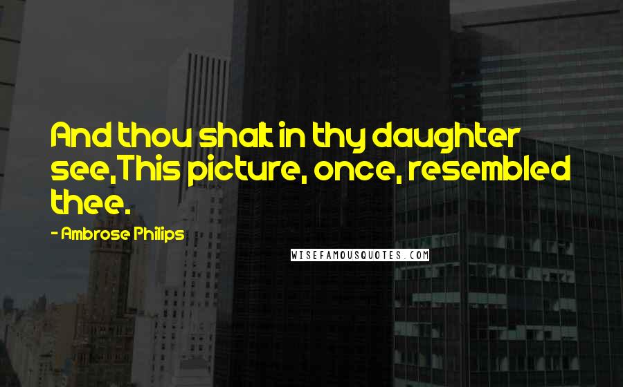 Ambrose Philips Quotes: And thou shalt in thy daughter see,This picture, once, resembled thee.