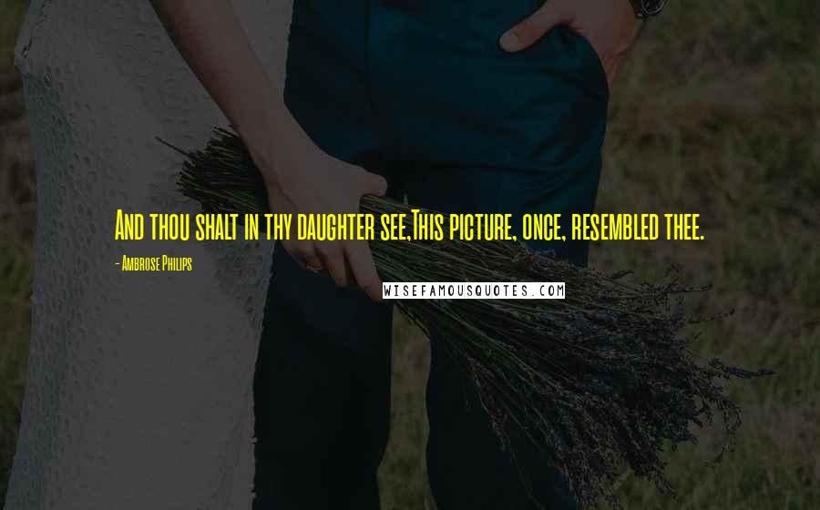 Ambrose Philips Quotes: And thou shalt in thy daughter see,This picture, once, resembled thee.