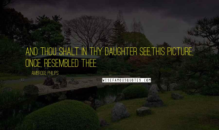 Ambrose Philips Quotes: And thou shalt in thy daughter see,This picture, once, resembled thee.