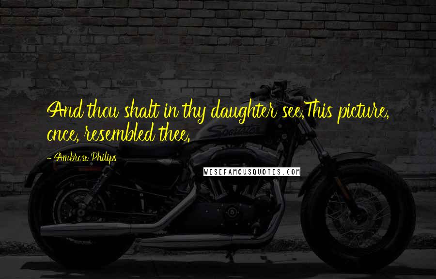 Ambrose Philips Quotes: And thou shalt in thy daughter see,This picture, once, resembled thee.