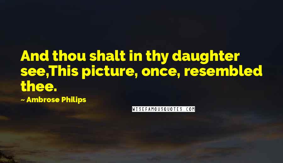 Ambrose Philips Quotes: And thou shalt in thy daughter see,This picture, once, resembled thee.