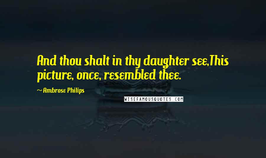 Ambrose Philips Quotes: And thou shalt in thy daughter see,This picture, once, resembled thee.