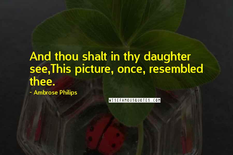 Ambrose Philips Quotes: And thou shalt in thy daughter see,This picture, once, resembled thee.
