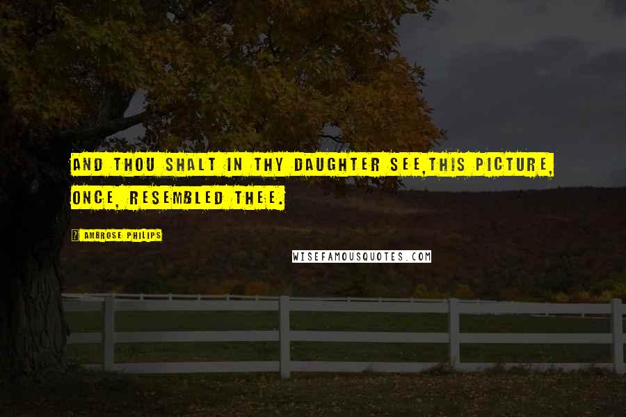 Ambrose Philips Quotes: And thou shalt in thy daughter see,This picture, once, resembled thee.
