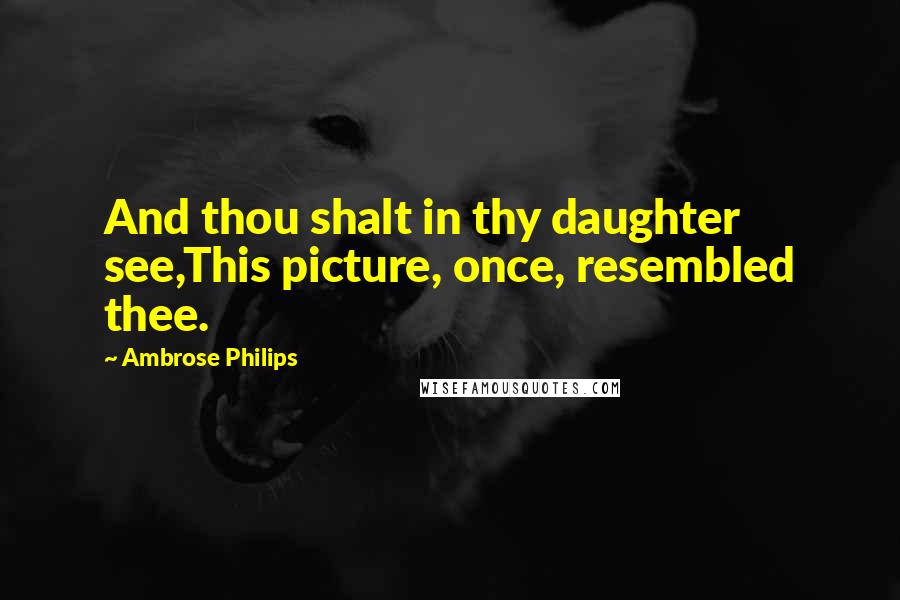 Ambrose Philips Quotes: And thou shalt in thy daughter see,This picture, once, resembled thee.