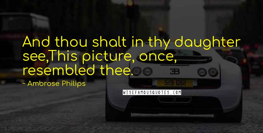 Ambrose Philips Quotes: And thou shalt in thy daughter see,This picture, once, resembled thee.
