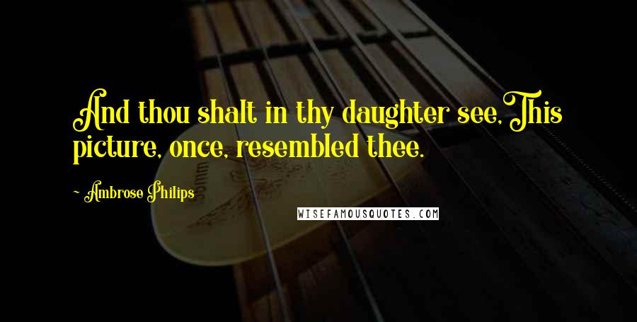 Ambrose Philips Quotes: And thou shalt in thy daughter see,This picture, once, resembled thee.