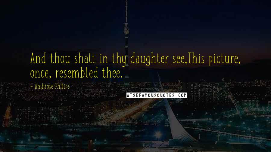 Ambrose Philips Quotes: And thou shalt in thy daughter see,This picture, once, resembled thee.