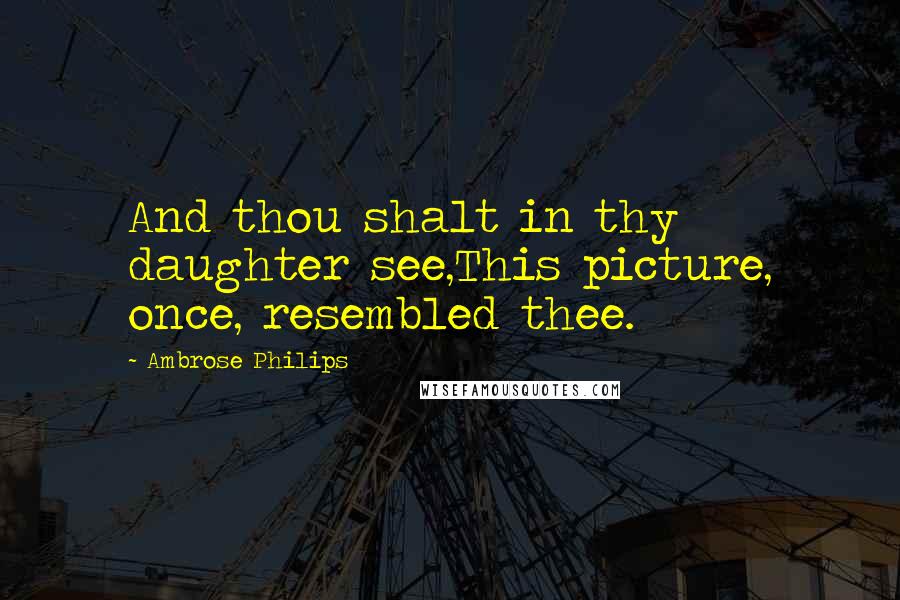 Ambrose Philips Quotes: And thou shalt in thy daughter see,This picture, once, resembled thee.