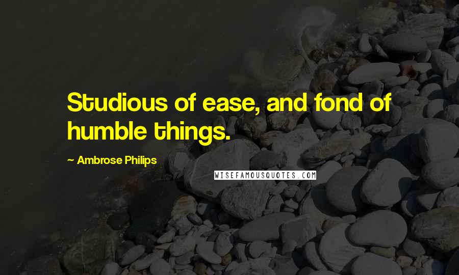 Ambrose Philips Quotes: Studious of ease, and fond of humble things.