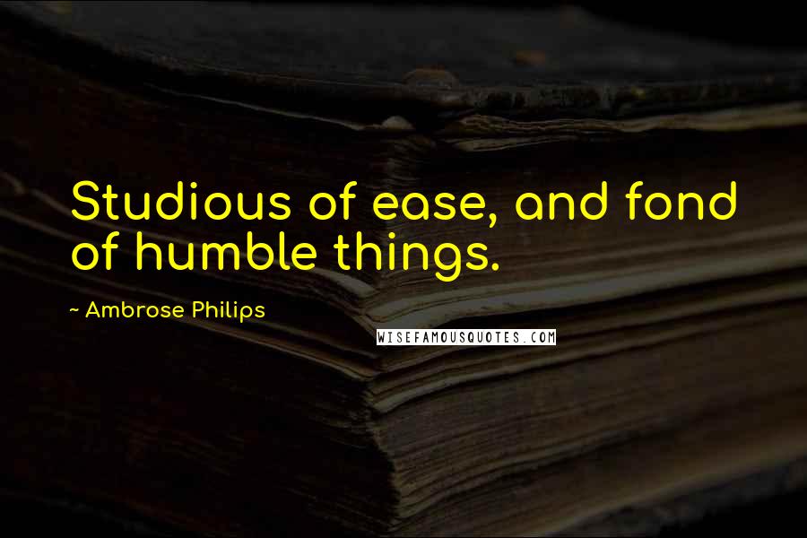 Ambrose Philips Quotes: Studious of ease, and fond of humble things.