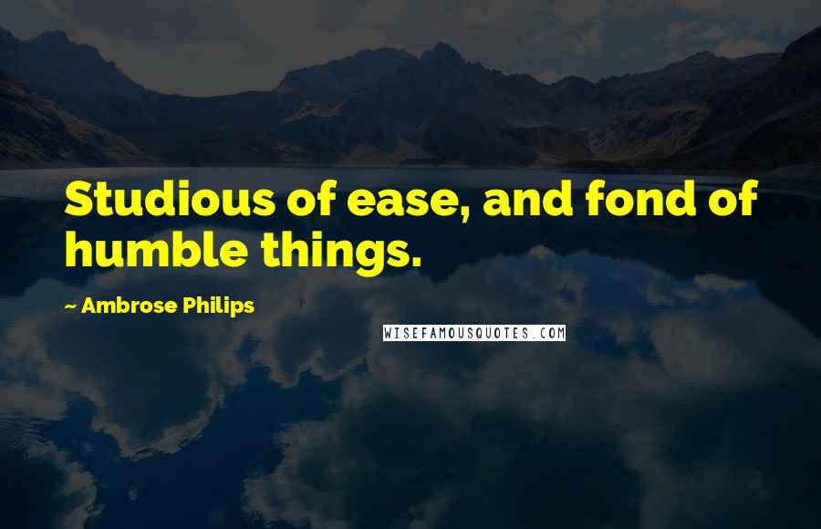 Ambrose Philips Quotes: Studious of ease, and fond of humble things.