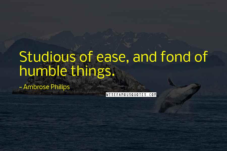 Ambrose Philips Quotes: Studious of ease, and fond of humble things.