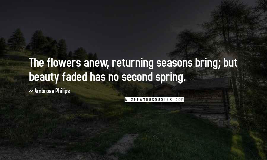 Ambrose Philips Quotes: The flowers anew, returning seasons bring; but beauty faded has no second spring.