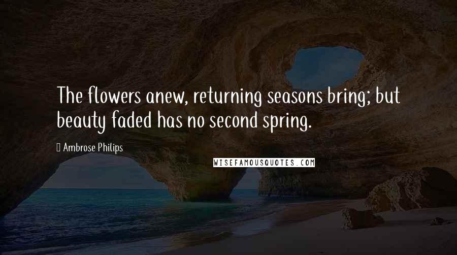 Ambrose Philips Quotes: The flowers anew, returning seasons bring; but beauty faded has no second spring.