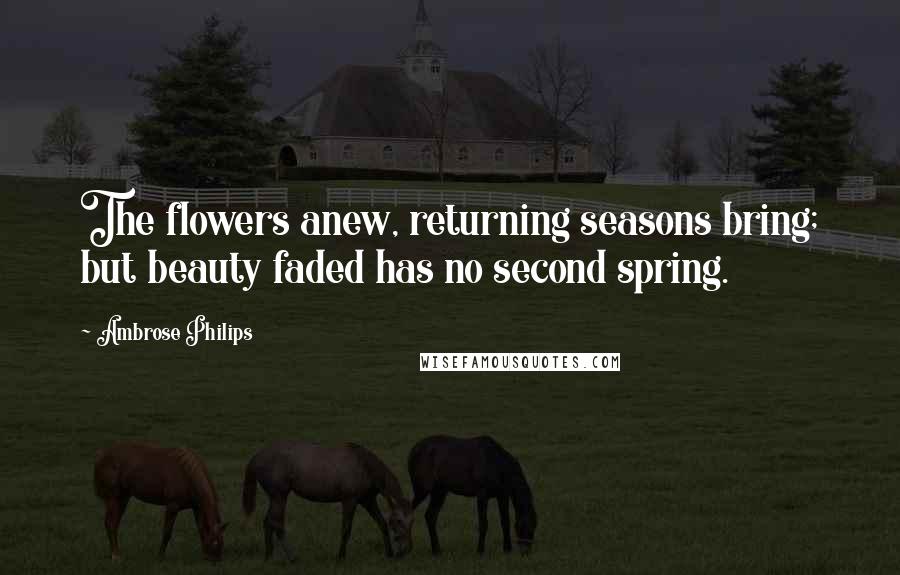 Ambrose Philips Quotes: The flowers anew, returning seasons bring; but beauty faded has no second spring.