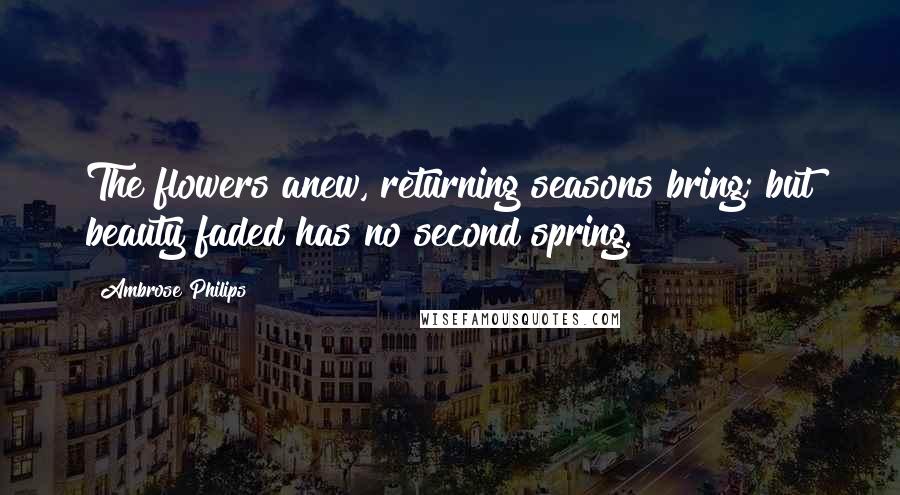 Ambrose Philips Quotes: The flowers anew, returning seasons bring; but beauty faded has no second spring.