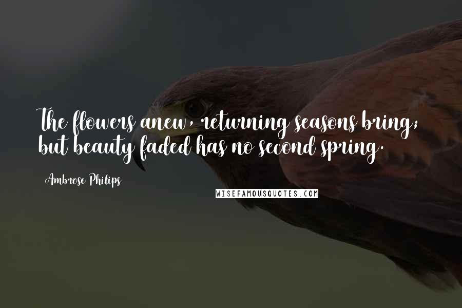 Ambrose Philips Quotes: The flowers anew, returning seasons bring; but beauty faded has no second spring.