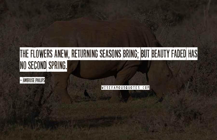 Ambrose Philips Quotes: The flowers anew, returning seasons bring; but beauty faded has no second spring.