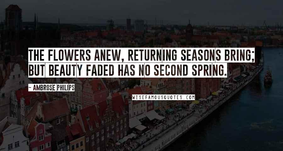 Ambrose Philips Quotes: The flowers anew, returning seasons bring; but beauty faded has no second spring.
