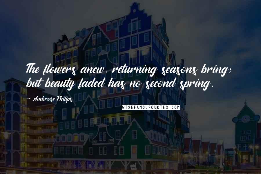 Ambrose Philips Quotes: The flowers anew, returning seasons bring; but beauty faded has no second spring.
