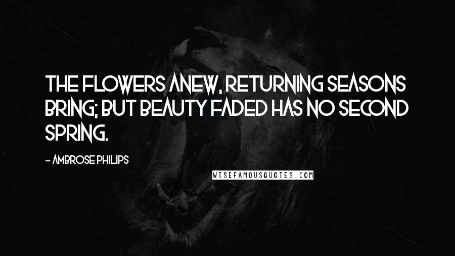 Ambrose Philips Quotes: The flowers anew, returning seasons bring; but beauty faded has no second spring.