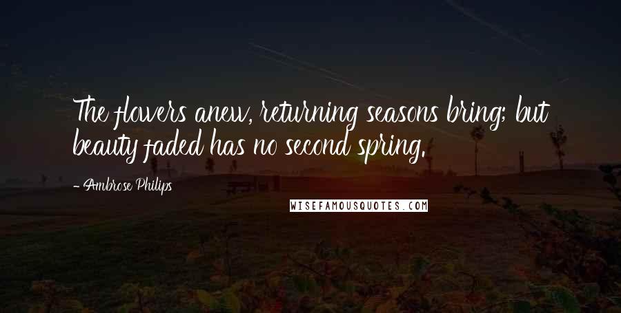 Ambrose Philips Quotes: The flowers anew, returning seasons bring; but beauty faded has no second spring.